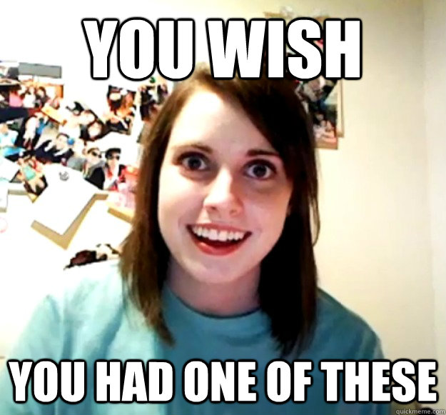 You wish you had one of these  Overly Attached Girlfriend