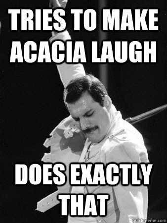 Tries to make Acacia laugh Does exactly that  Freddie Mercury