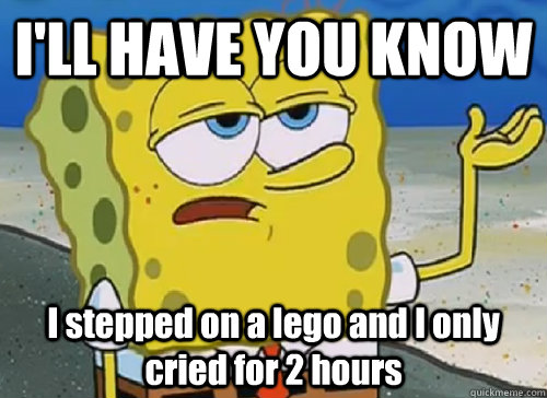I'LL HAVE YOU KNOW  I stepped on a lego and I only cried for 2 hours  ILL HAVE YOU KNOW