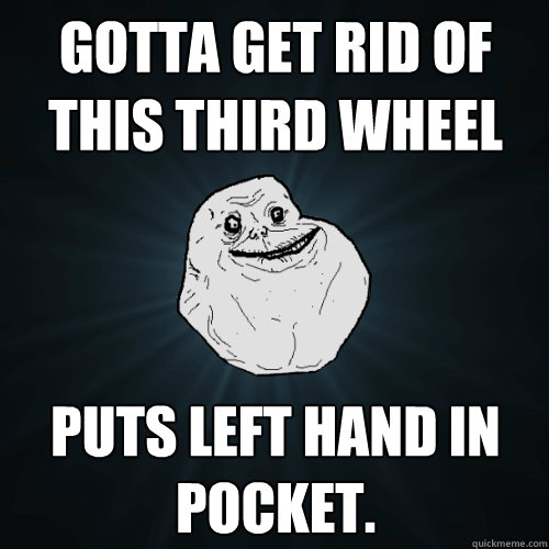 Gotta get rid of this third wheel Puts left hand in pocket.  Forever Alone