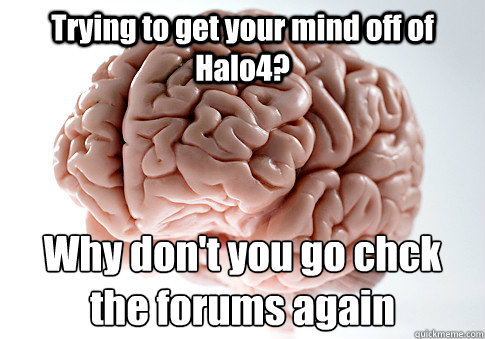 Trying to get your mind off of Halo4? Why don't you go chck the forums again  Scumbag Brain