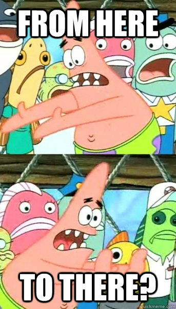 FROM HERE TO THERE?  Push it somewhere else Patrick