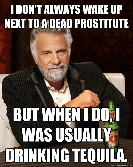 I don't always wake up next to a dead prostitute but when I do, I was usually drinking Tequila. - I don't always wake up next to a dead prostitute but when I do, I was usually drinking Tequila.  The Most Interesting Man In The World