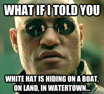What if I told you White hat is hiding on a boat, on land, in Watertown...  What if I told you