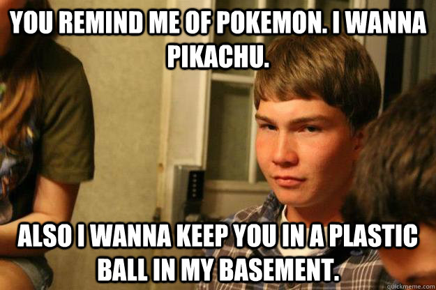 You remind me of pokemon. I wanna pikachu. Also I wanna keep you in a plastic ball in my basement. - You remind me of pokemon. I wanna pikachu. Also I wanna keep you in a plastic ball in my basement.  derp pickup lines