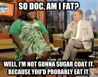 So Doc, am I fat? Well, I'm not gonna sugar coat it. Because you'd probably eat it.  