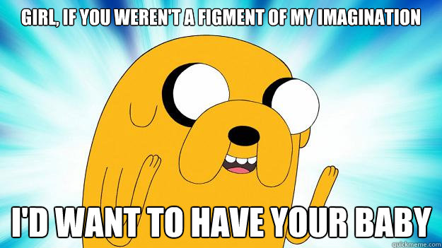 Girl, if you weren't a figment of my imagination I'd want to have your baby  Jake The Dog