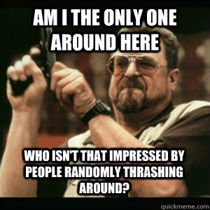 Am i the only one around here who isn't that impressed by people randomly thrashing around? - Am i the only one around here who isn't that impressed by people randomly thrashing around?  Misc