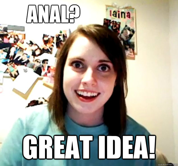 anal? great idea! - anal? great idea!  Overly Attached Girlfriend