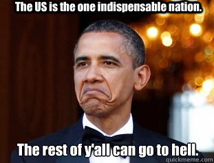 The US is the one indispensable nation. The rest of y'all can go to hell.  Not Bad Obama