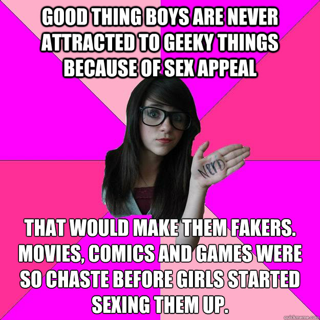 Good thing boys are never attracted to geeky things because of sex appeal That would make them fakers.
Movies, comics and games were so chaste before girls started sexing them up. - Good thing boys are never attracted to geeky things because of sex appeal That would make them fakers.
Movies, comics and games were so chaste before girls started sexing them up.  Idiot Nerd Girl