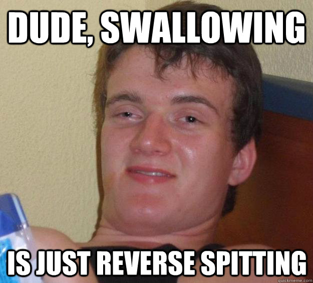 dude, swallowing is just reverse spitting  10 Guy