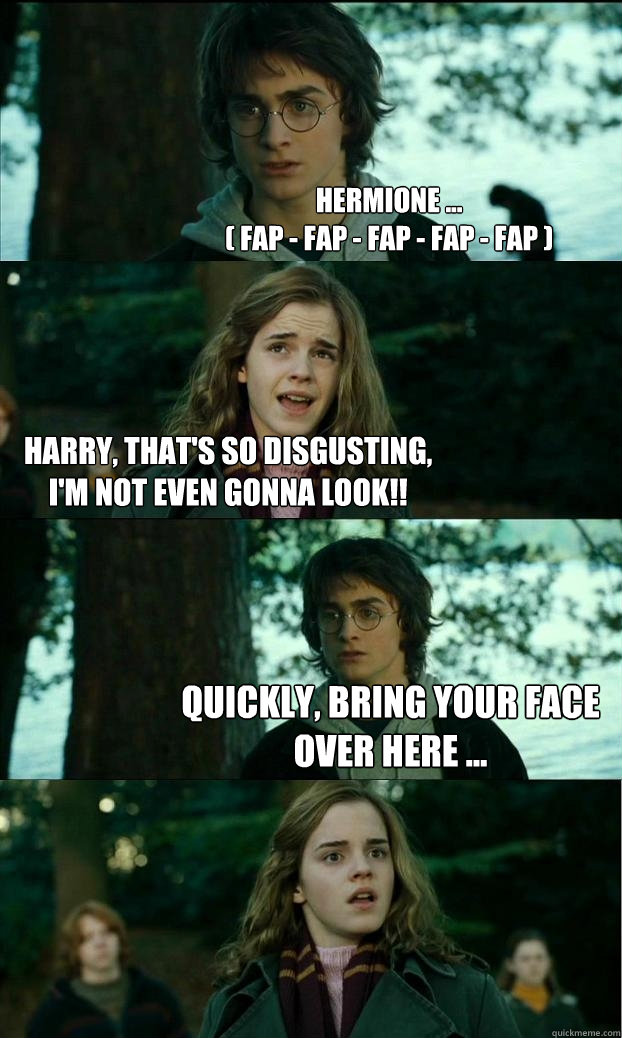 Hermione ...
( fap - fap - fap - fap - fap ) Harry, that's so disgusting, I'm not even gonna look!! Quickly, bring your face over here ...  Horny Harry