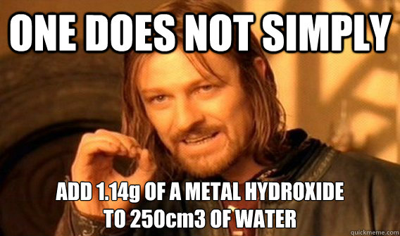 ONE DOES NOT SIMPLY ADD 1.14g OF A METAL HYDROXIDE
TO 250cm3 OF WATER  One does not simply beat skyrim