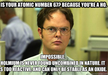 Is your atomic number 67? Because you're a HO. Impossible.
Holmium is never found uncombined in nature. It is too reactive, and can only be stable as an oxide.  Schrute