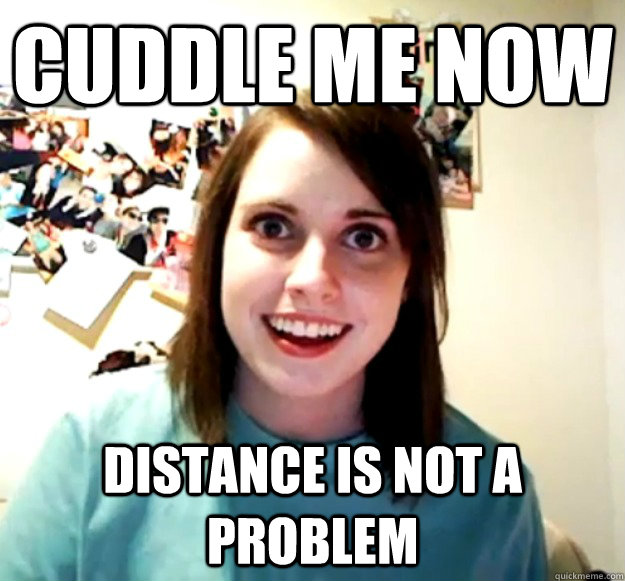 CUDDLE ME NOW distance is not a problem  Overly Attached Girlfriend