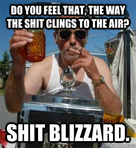 Do you feel that, the way the shit clings to the air? Shit blizzard.  