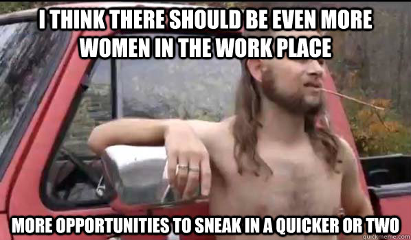 i think there should be even more women in the work place more opportunities to sneak in a quicker or two  Almost Politically Correct Redneck