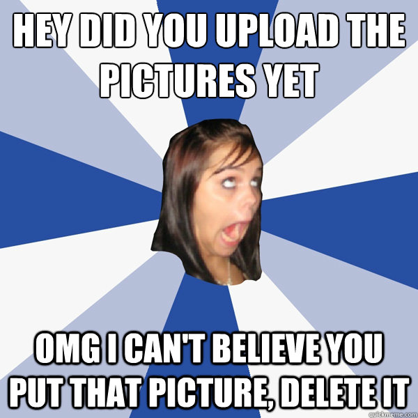 Hey did you upload the pictures yet OMG i can't believe you put that picture, delete it  Annoying Facebook Girl