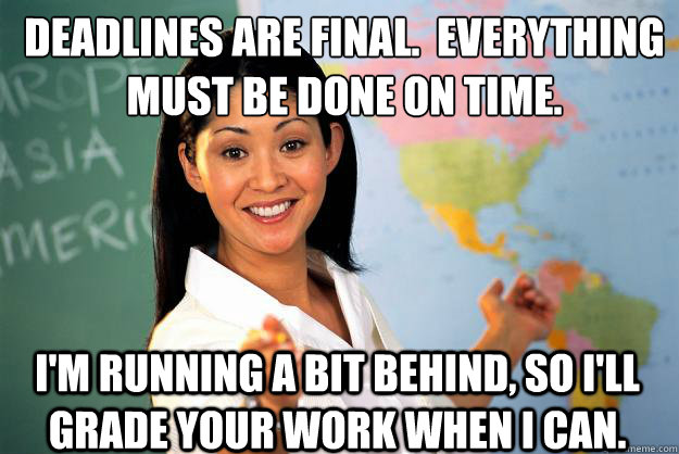 Deadlines are final.  Everything must be done on time. I'm running a bit behind, so I'll grade your work when I can. - Deadlines are final.  Everything must be done on time. I'm running a bit behind, so I'll grade your work when I can.  Unhelpful High School Teacher