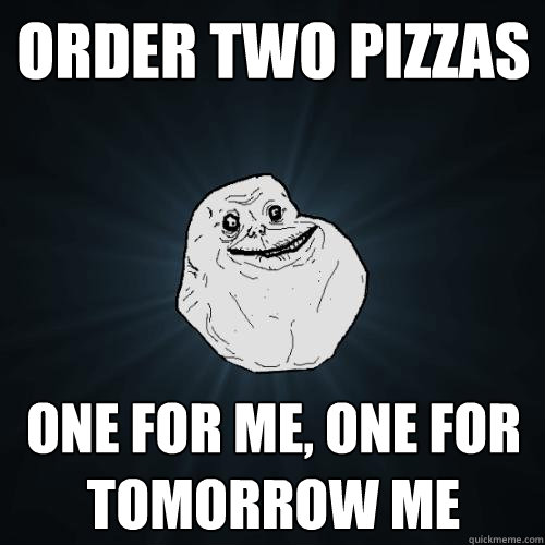 order two pizzas one for me, one for tomorrow me  Forever Alone