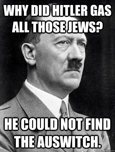 why did hitler gas all those jews? he could not find the auswitch.  Misunderstood Hitler