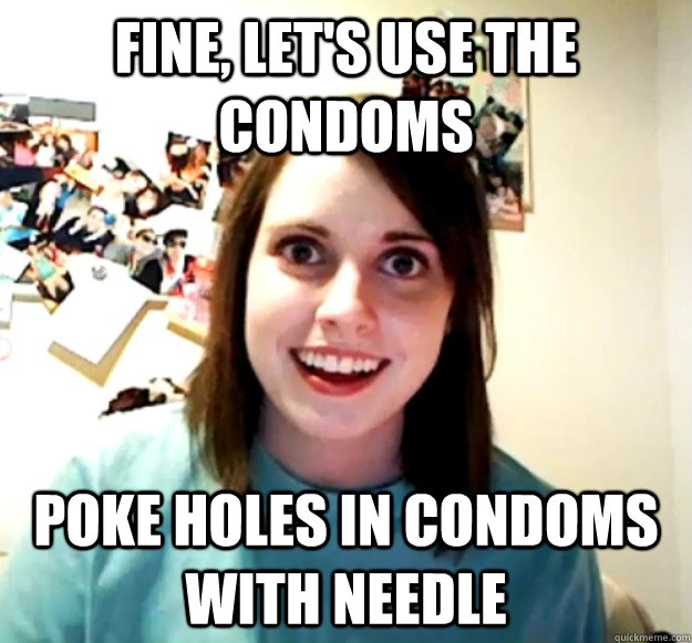 fine, let's use the condoms  Poke holes in condoms with needle  Overly Attached Girlfriend