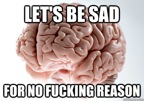 Let's be sad for no fucking reason - Let's be sad for no fucking reason  Scumbag Brain