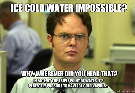 ICE COLD WATER IMPOSSIBLE?  WHY, WHEREVER DID YOU HEAR THAT? in fact, at the triple point of water it's perfectly possible to have ice cold vapour...  Schrute