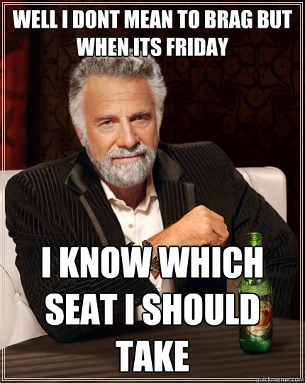 well i dont mean to brag but 
when its friday  i know which seat i should take   The Most Interesting Man In The World