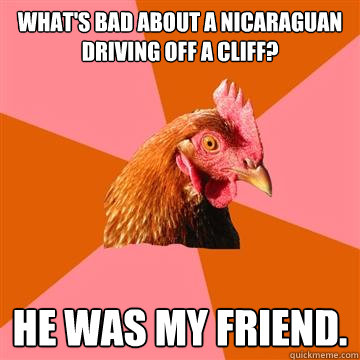 What's bad about a Nicaraguan driving off a cliff? he was my friend. - What's bad about a Nicaraguan driving off a cliff? he was my friend.  Anti-Joke Chicken