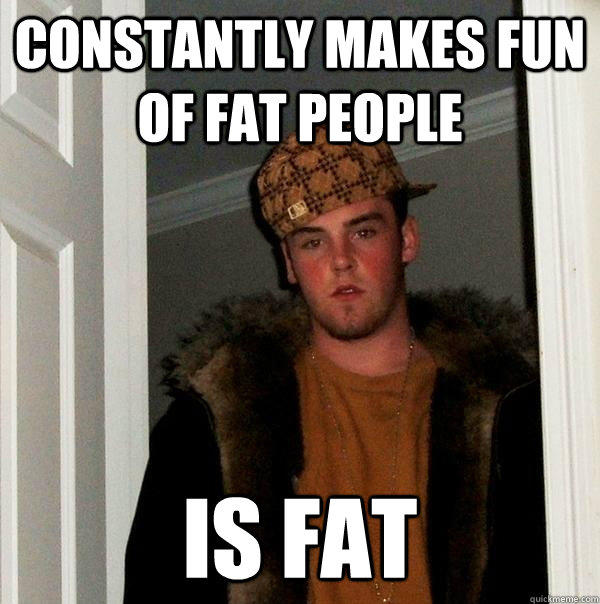 Constantly makes fun of fat people Is Fat  