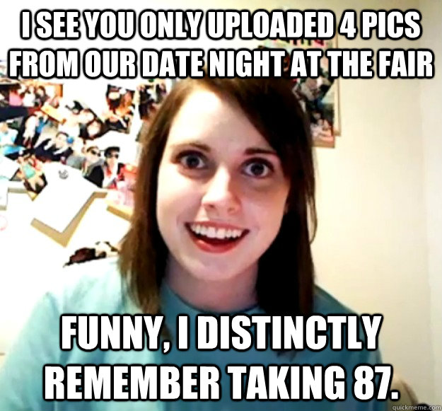 i see you only uploaded 4 pics from our date night at the fair Funny, I distinctly remember taking 87.  Overly Attached Girlfriend