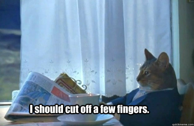 I should cut off a few fingers.  Sophisticated Cat is broke