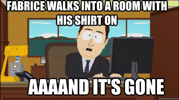 Fabrice walks into a room with his shirt on     aaaand it's gone  Annnd Its gone