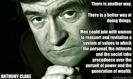 There is another way.

There is a better way of doing things.

Men could join with women to reassert and revitalise a system of values in which the personal, the intimate and the social take precedence over the pursuit of power and the generation of wealt - There is another way.

There is a better way of doing things.

Men could join with women to reassert and revitalise a system of values in which the personal, the intimate and the social take precedence over the pursuit of power and the generation of wealt  Fatherly wisdom