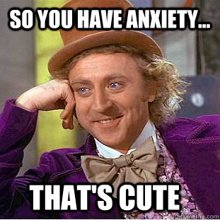 so you have anxiety... that's cute  Condescending Wonka