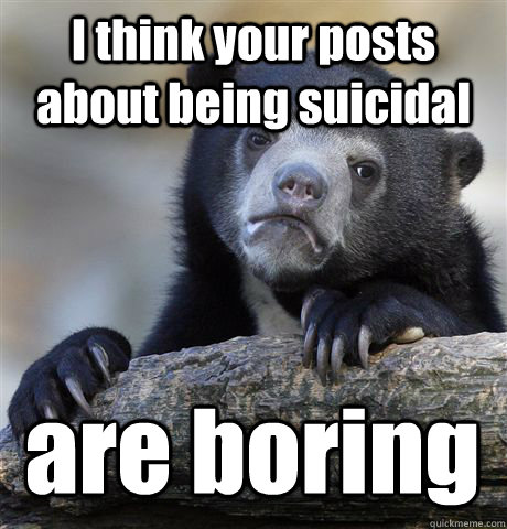 I think your posts about being suicidal are boring  Confession Bear