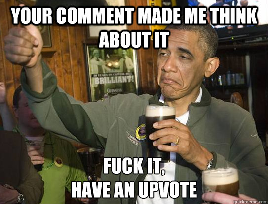 Your comment made me think about it Fuck it,
have an upvote  Upvoting Obama
