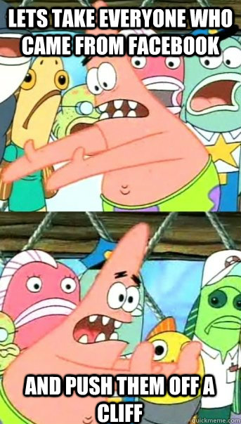 LETS TAKE EVERYONE WHO CAME FROM FACEBOOK AND PUSH THEM OFF A CLIFF  Push it somewhere else Patrick