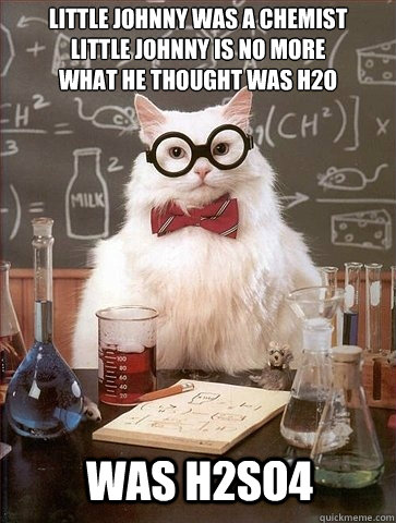 Little Johnny was a chemist
Little Johnny is no more
What He thought was H2O was h2so4 - Little Johnny was a chemist
Little Johnny is no more
What He thought was H2O was h2so4  Chemistry Cat