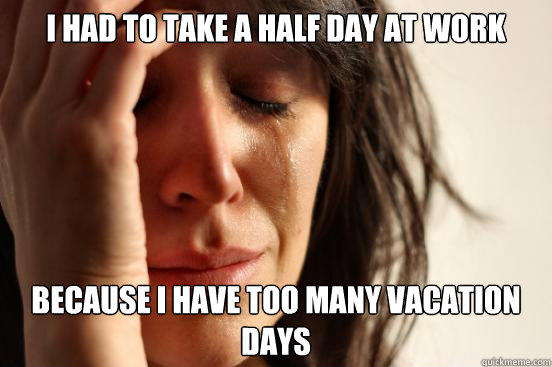 I had to take a half day at work Because I have too many vacation days  First World Problems