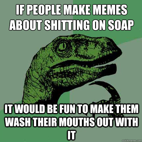 IF PEOPLE MAKE MEMES ABOUT SHITTING ON SOAP IT WOULD BE FUN TO MAKE THEM WASH THEIR MOUTHS OUT WITH IT  Philosoraptor