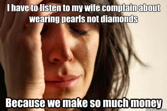 I have to listen to my wife complain about wearing pearls not diamonds Because we make so much money  First World Problems