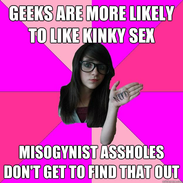 geeks are more likely to like kinky sex misogynist assholes don't get to find that out  Idiot Nerd Girl