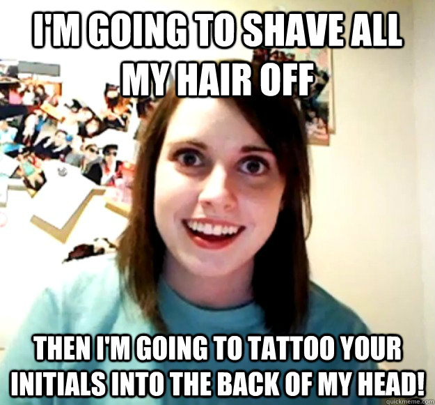 I'm going to shave all my hair off Then i'm going to tattoo your initials into the back of my head!  Overly Attached Girlfriend