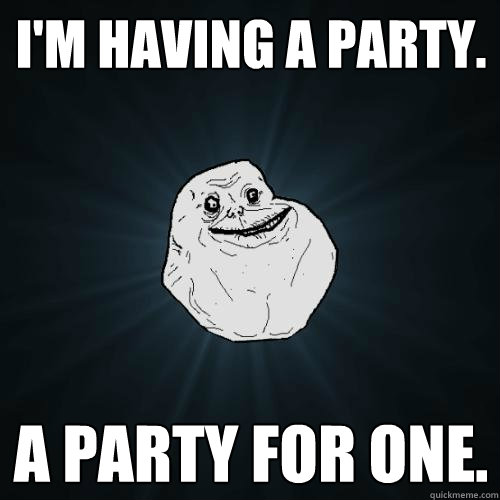 I'm having a party. A party for one. - I'm having a party. A party for one.  Forever Alone
