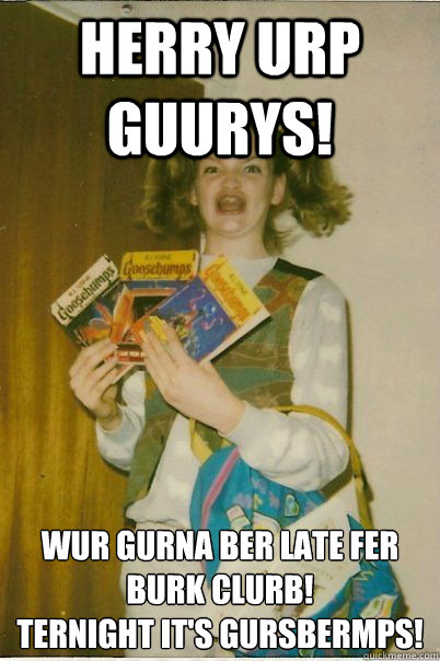 HERRY URP GUURYS! WUR GURNA BER LATE FER BURK CLURB! 
TERNIGHT IT'S GURSBERMPS!  BERKS