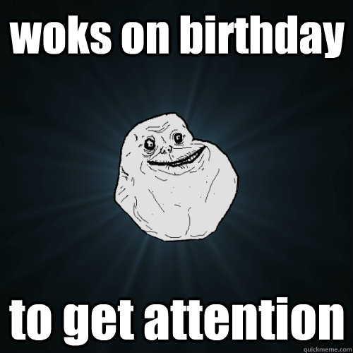 woks on birthday  to get attention  Forever Alone