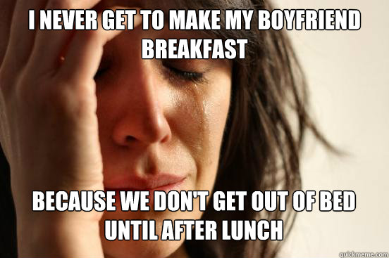 I never get to make my boyfriend breakfast
 Because we don't get out of bed until after lunch   First World Problems